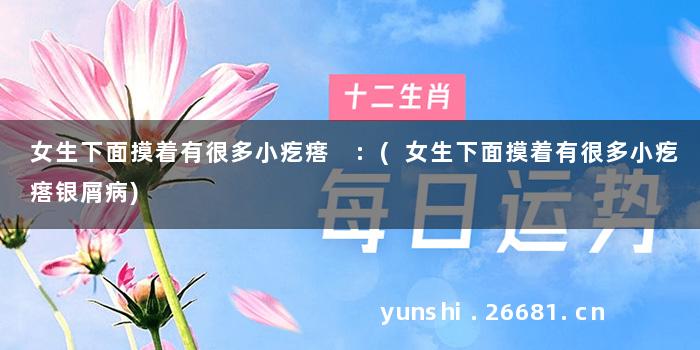 女生下面摸着有很多小疙瘩 :(女生下面摸着有很多小疙瘩银屑病)